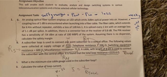 Assignment Objective
This will enable each student to evaluate, analyze and design switching systems in various
telecommunication systems and criticize selected cellular technology.
loss
Assignment Tasks Softymorgn = Pout -Pin -
An analog optical fiber system employs an LED which emits 3dBm optical power into air. However, a
coupling loss of 1 dB is encountered when launching into a fiber cable. The fiber cable, which extends
for 6 Km without repeater, exhibits a loss of 1dB km-1. It is spliced every 1 km with an average loss
of 1.1 dB per splice. In addition, there is a connector loss at the receiver of 0.8 dB. The PIN receiver
has a sensitivity of -54 dBm at rate of 100 MBPS of the system. Assuming there is no dispersion,
calculate the safety margin
week
%3D
1.
a.
RIT
b. A subscriber loop is used to connect one point subscriber to a central office. The following values
were collected at supply voltage of 52V; Telephone resistance 200 0; Switching equipment
resistance = 600 0; Miscellaneous resistance 75,0. A cable, with length of 8 km is used to connect
the subscriber with the central office. It is found that the total loop resistance =2225.6 0. Rtoul
RM
1.
Rs-
i.
What is the minimum-size cable gauge used in the subscriber loop?
il. Calculate the value of loop current.
v. 52
RTotal
