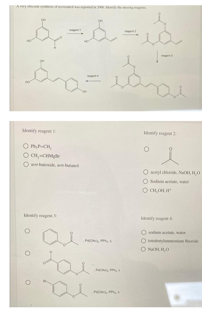 A very etticient synthesis of resveratrol was reported in 2006. Identify the missing reagents.
он
OH
reagent 1
reagent 2
но
reagent 3
он
reagent 4
но
Identify reagent 1:
Identify reagent 2:
O Ph3P CH,
O CH,=CHMgBr
O tert-butoxide, tert-butanol
O acetyl chloride, NaOH, H,O
O Sodium acetate, water
O CH,OH, H*
Identify reagent 3:
Identify reagent 4:
O sodium acetate, water
Pd(OAc), PPhy, A
O tetrabutylammonium fluoride
O NaOH, H,O
Pd(OAc),. PPh, A
Br-
Pd(OAc), PPh,, A
