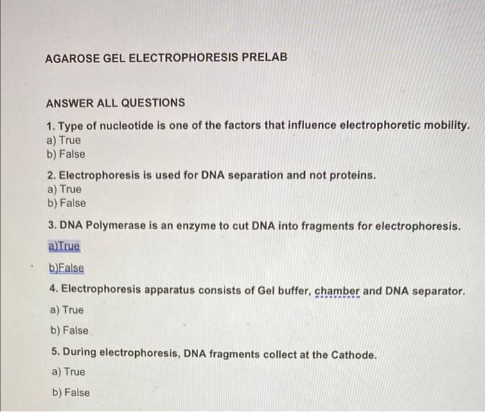 AGAROSE GEL ELECTROPHORESIS PRELAB
ANSWER ALL QUESTIONS
1. Type of nucleotide is one of the factors that influence electrophoretic mobility.
a) True
b) False
2. Electrophoresis is used for DNA separation and not proteins.
a) True
b) False
3. DNA Polymerase is an enzyme to cut DNA into fragments for electrophoresis.
a)True
b)False
4. Electrophoresis apparatus consists of Gel buffer, chamber and DNA separator.
a) True
b) False
5. During electrophoresis, DNA fragments collect at the Cathode.
a) True
b) False
