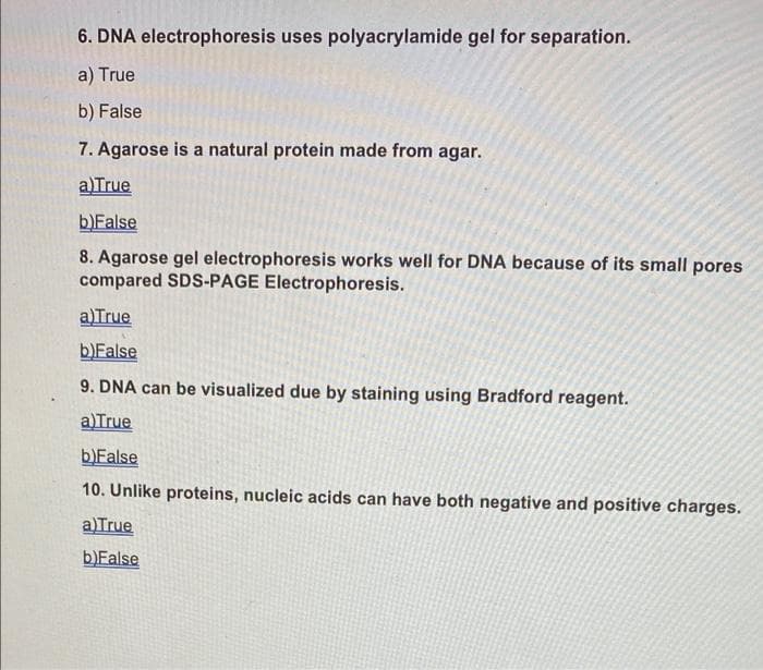 6. DNA electrophoresis uses polyacrylamide gel for separation.
a) True
b) False
7. Agarose is a natural protein made from agar.
alTrue
b)False
8. Agarose gel electrophoresis works well for DNA because of its small pores
compared SDS-PAGE Electrophoresis.
a)True
b)False
9. DNA can be visualized due by staining using Bradford reagent.
a)True
b)False
10. Unlike proteins, nucleic acids can have both negative and positive charges.
a)True
b)False
