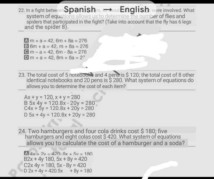 22. In a fight betweenSpanishrs, ead English were involved. What
system of equations allows us to determine the number of flies and
spiders that participated in the fight? (Take into account that the fly has 6 legs
and the spider 8).
Am+a =42, 6m + 8a 276
B 6m +a = 42, m + 8a = 276
Cm -a = 42, 6m - 8a 276
Dm +a = 42, 8m + 6a = 27
23. The total cost of 5 notebook and 4 pens is $ 120; the total cost of 8 other
identical notebooks and 20 pens is $ 280. What system of equations do
allows you to determine the cost of each item?
Ax +y = 120, x+y 280
B 5x 4y = 120.8x-20y 280
C4x + 5y = 120.8x+ 20y = 280
D 5x + 4y = 120.8x + 20y = 280
24. Two hamburgers and four cola drinks cost $ 180; five
hamburgers and eight colas cost $ 420. What system of equations
allows you to calculate the cost of a hamburger and a soda?
A 4x + 2v = 420. 8x + 5v = 180
B2x + 4y 180, 5x + 8y = 420
C2x 4y = 180, 5x-8y 420
D 2x + 4y = 420.5x
%3D
+ 8y = 180
%3D
%3D
