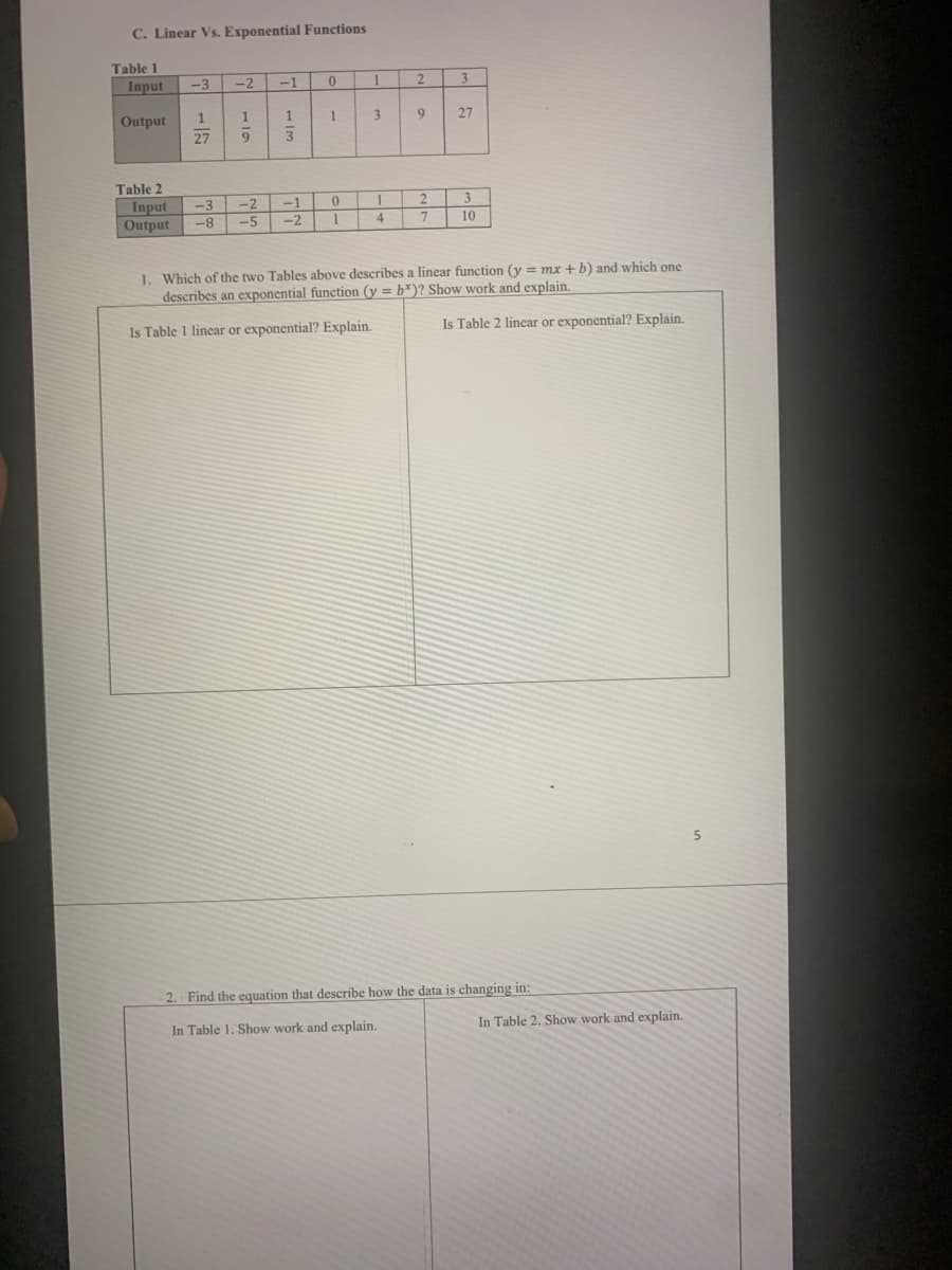 C. Linear Vs. Exponential Functions
Table 1
Input
-3
-2
-1
1
2.
3.
Output
1
1
3.
27
27
Table 2
-3
-2
-1
2
3.
Input
Output
8-
-5
-2
4.
10
1. Which of the two Tables above describes a linear function (y = mx + b) and which one
describes an exponential function (y = b*)? Show work and explain.
Is Table 1 linear or exponential? Explain.
Is Table 2 linear or exponential? Explain.
2. Find the equation that describe how the data is changing in:
In Table 1. Show work and explain.
In Table 2. Show work and explain.
