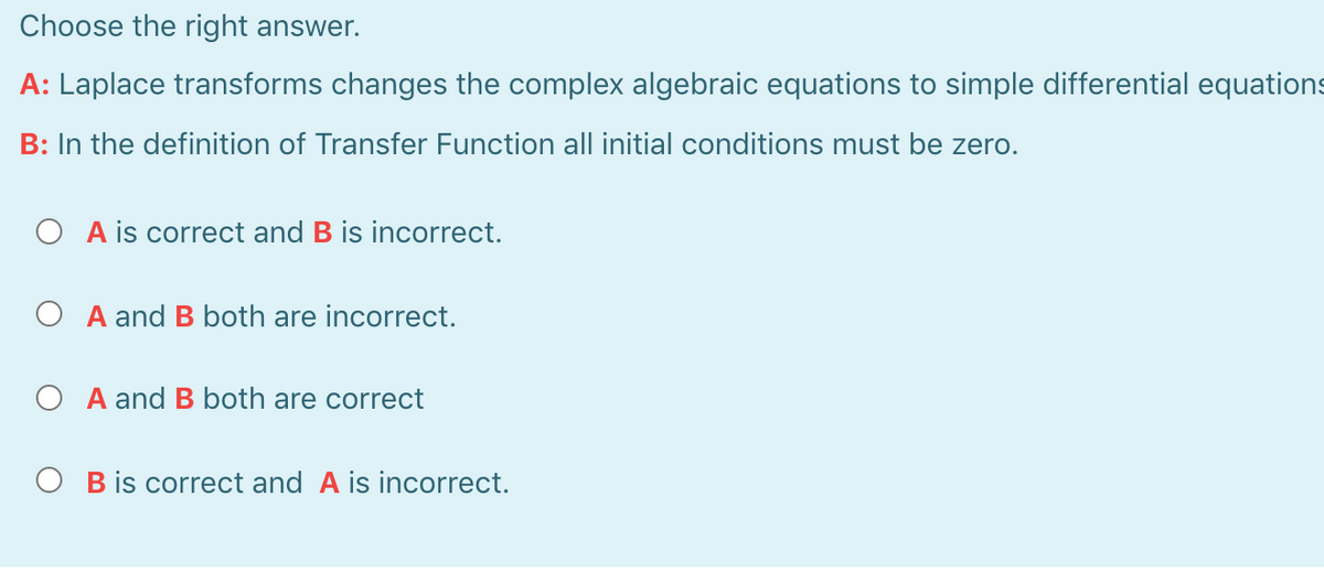 Choose the right answer.
A: Laplace transforms changes the complex algebraic equations to simple differential equations
B: In the definition of Transfer Function all initial conditions must be zero.
O A is correct and B is incorrect.
A and B both are incorrect.
O A and B both are correct
O B is correct and A is incorrect.
