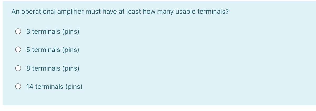 An operational amplifier must have at least how many usable terminals?
3 terminals (pins)
O 5 terminals (pins)
O 8 terminals (pins)
O 14 terminals (pins)
