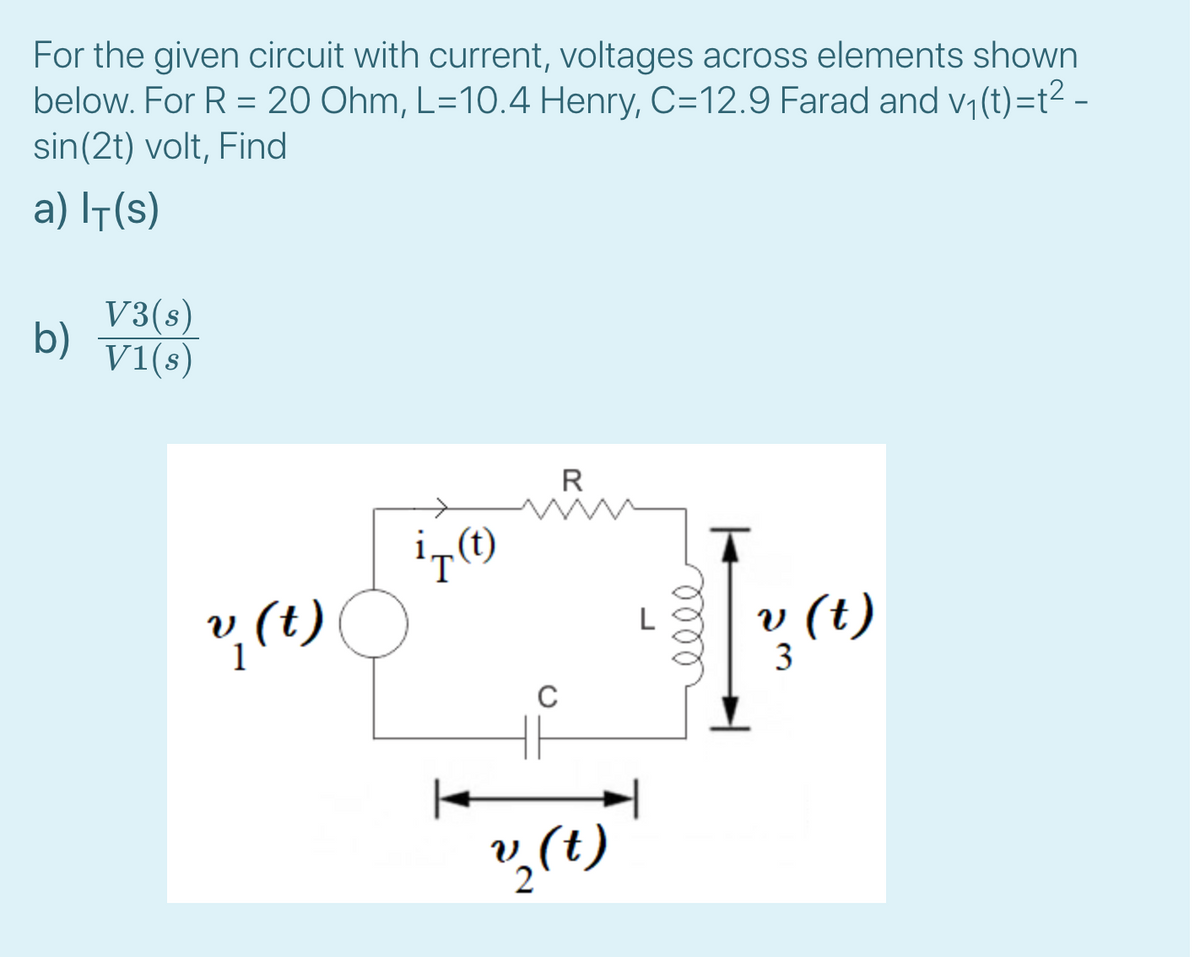 For the given circuit with current, voltages across elements shown
below. For R = 20 Ohm, L=10.4 Henry, C=12.9 Farad and v, (t)=t? -
sin(2t) volt, Find
a) It(s)
V3(s)
b)
V1(s)
R
T
2 (1)
v (t)
C
3.
ll
