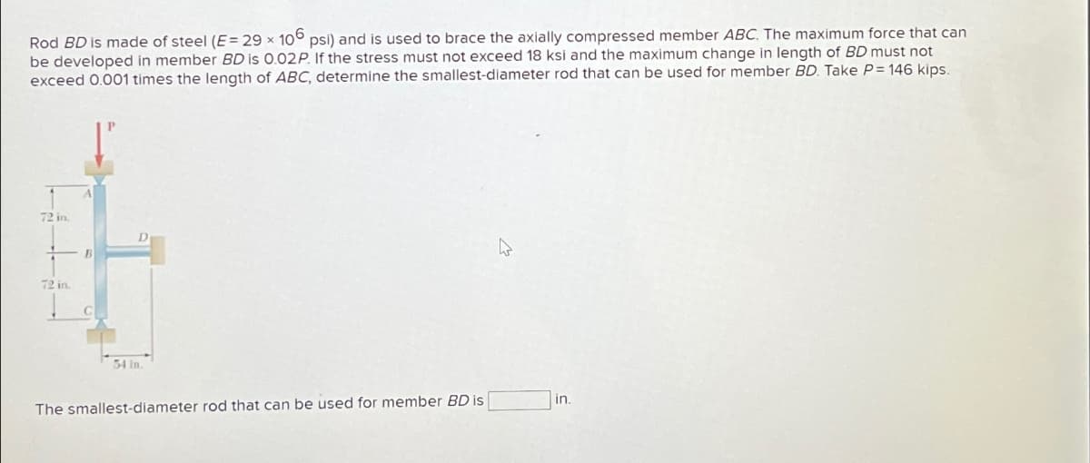 Rod BD is made of steel (E= 29 x 106 psi) and is used to brace the axially compressed member ABC. The maximum force that can
be developed in member BD is 0.02P. If the stress must not exceed 18 ksi and the maximum change in length of BD must not
exceed 0.001 times the length of ABC, determine the smallest-diameter rod that can be used for member BD. Take P = 146 kips.
72 in.
72 in.
B
54 in.
The smallest-diameter rod that can be used for member BD is
De
in.