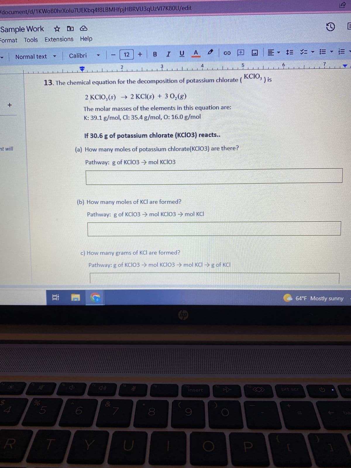 /document/d/1KWoB0hrXolu7UEKbq4f8LBMHfpjHBRVU3qUzVI7K80U/edit
Sample Work
Format Tools Extensions Help
+
nt will
$
4
Normal text
R
f5
A
%
T
5
Calibri
12
13. The chemical equation for the decomposition of potassium chlorate (KCIO3 ) is
2 KCIO,(s) → 2 KCl(s) + 3 0₂(g)
The molar masses of the elements in this equation are:
K: 39.1 g/mol, Cl: 35.4 g/mol, O: 16.0 g/mol
담 ㅁ
(b) How many moles of KCI are formed?
Pathway: g of KCIO3 → mol KCIO3 → mol KCI
Y
If 30.6 g of potassium chlorate (KCIO3) reacts..
(a) How many moles of potassium chlorate(KCIO3) are there?
Pathway: g of KCIO3 → mol KCIO3
7
+
&1
BI U A
3
c) How many grams of KCI are formed?
Pathway: g of KCIO3 → mol KCIO3 → mol KCI →g of KCI
18
U
fg
8
I
no
6
f10
© □ □E - †= = = =
insert
9
5
$12
P
prt scr
L
7
64°F Mostly sunny
G
1