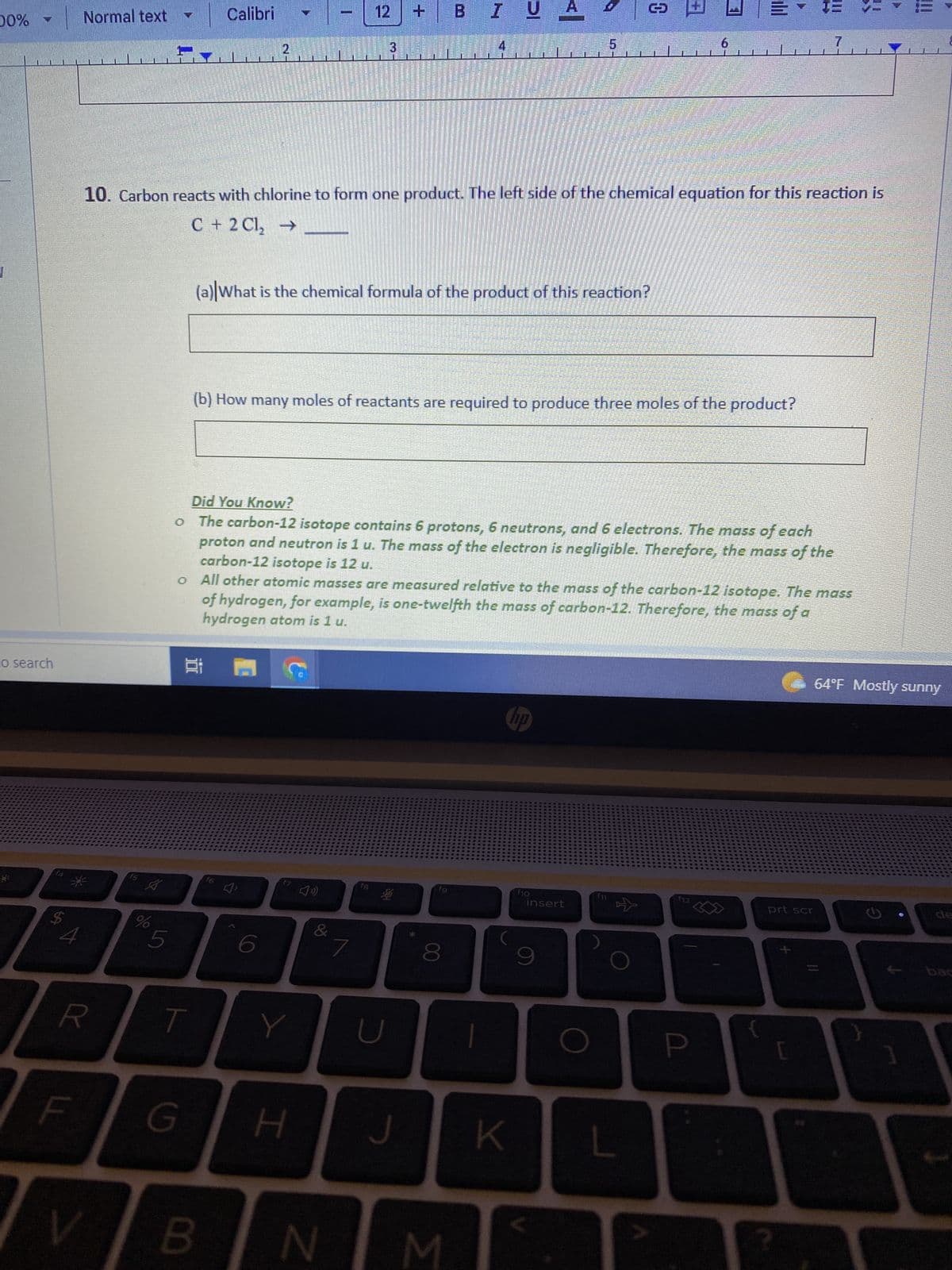 00%
to search
$
4
Normal text
LL
f5
V
A
15
R T
G
Calibri
2
10. Carbon reacts with chlorine to form one product. The left side of the chemical equation for this reaction is
C + 2Cl₂ → ____
2 M
B
f6
(a) What is the chemical formula of the product of this reaction?
6
12
(b) How many moles of reactants are required to produce three moles of the product?
F7 49)
Y
Did You Know?
The carbon-12 isotope contains 6 protons, 6 neutrons, and 6 electrons. The mass of each
proton and neutron is 1 u. The mass of the electron is negligible. Therefore, the mass of the
carbon-12 isotope is 12 u.
o All other atomic masses are measured relative to the mass of the carbon-12 isotope. The mass
of hydrogen, for example, is one-twelfth the mass of carbon-12. Therefore, the mass of a
hydrogen atom is 1 u.
H
+
7
fB
U
B IUA
J
fg
8
N M
1
hp
en
K
5
f10
insert
9
O
6
all
L
P
TE
7
prt scr
64°F Mostly sunny