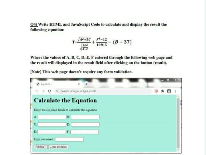 04) Write HTML and JavaScript Code to calculate and display the result the
following equation:
A2+5C -12
19D-5
(B+37)
Where the values of A, B, C, D, E, F entered through the following web page and
the result will displayed in the result field after clicking on the button (result).
[Note] This web page doesn't require any form validation.
Equations
- c a Search Google or type a URL
Calculate the Equation
Enter the required fields to calculate the equation
D.
Equation result
RESULT
Clear all fields
