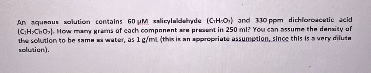 An aqueous solution contains 60 µM salicylaldehyde (C,H6O2) and 330 ppm dichloroacetic acid
(C2H2CI2O2). How many grams of each component are present in 250 ml? You can assume the density of
the solution to be same as water, as 1 g/mL (this is an appropriate assumption, since this is a very dilute
solution).
