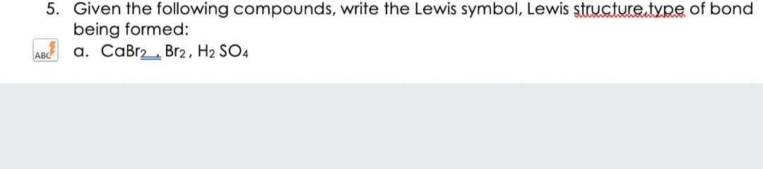 5. Given the following compounds, write the Lewis symbol, Lewis structure.type of bond
being formed:
a. CaBr2, Br2, H2 SO4
ABC
