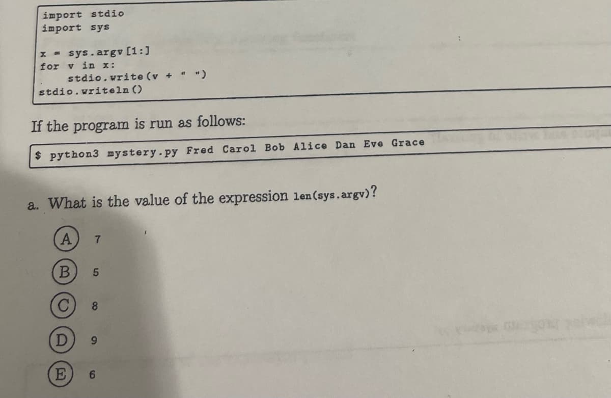 import stdio
import sys
x = sys.argv [1:]
for v in x:
stdio.write (v +
stdio.writeln ()
If the program is run as follows:
$ python3 mystery.py Fred Carol Bob Alice Dan Eve Grace
a. What is the value of the expression len (sys.argv)?
A 7
B
E
5
8
6