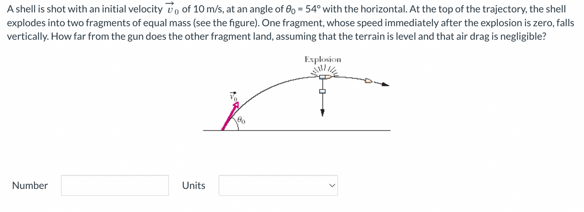 A shell is shot with an initial velocity vo of 10 m/s, at an angle of 0o = 54° with the horizontal. At the top of the trajectory, the shell
explodes into two fragments of equal mass (see the figure). One fragment, whose speed immediately after the explosion is zero, falls
vertically. How far from the gun does the other fragment land, assuming that the terrain is level and that air drag is negligible?
Number
Units
Explosion