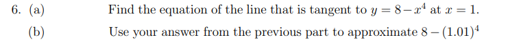 6. (а)
Find the equation of the line that is tangent to y = 8– x* at x = 1.
(b)
Use your answer from the previous part to approximate 8 – (1.01)4
|
