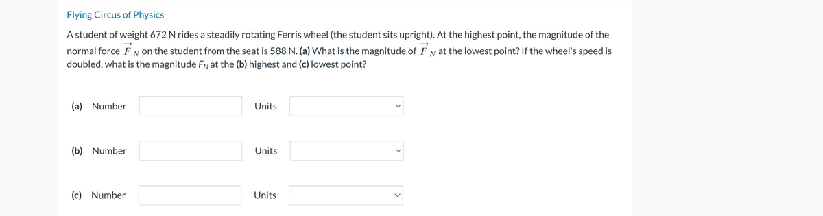 Flying Circus of Physics
A student of weight 672 N rides a steadily rotating Ferris wheel (the student sits upright). At the highest point, the magnitude of the
normal force on the student from the seat is 588 N. (a) What is the magnitude of FN at the lowest point? If the wheel's speed is
doubled, what is the magnitude FN at the (b) highest and (c) lowest point?
N
(a) Number
(b) Number
(c) Number
Units
Units
Units
V