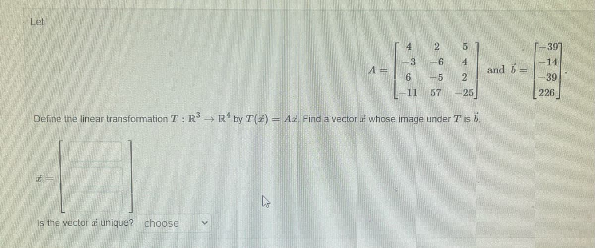 Let
7-
A =
Is the vector a unique? choose
4
3
6
-11
Define the linear transformation T: R³ → R¹ by T(z) = Az. Find a vector whose image under T is 6.
2
5
-6
4
-5 2
57 -25
and b
-397
-14
-39
226