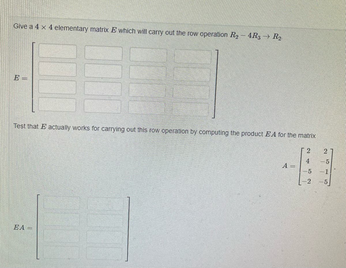 Give a 4 x 4 elementary matrix E which will carry out the row operation R₂-4R3 R₂.
E =
Test that E actually works for carrying out this row operation by computing the product EA for the matrix
2
EA=
A =
4
-5
-2
11
2
-5
-1
-5