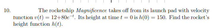 10.
The rocketship Magnificence takes off from its launch pad with velocity
tunction v(t) = 12+80e¬t. Its height at time t = 0 is h(0) = 150. Find the rocket's
height function h(t).
