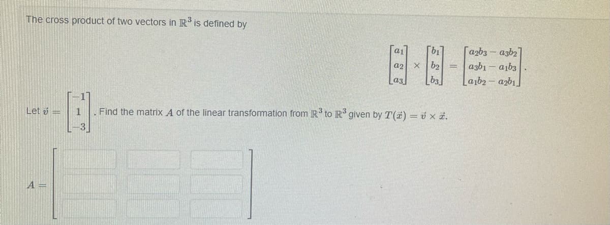 The cross product of two vectors in R³ is defined by
Let =
A =
a₁
a2
a3
b1
[a2b3-a3b2]
b2 = a3b1a1b3
ხვ
La1b2-a2b1
H
1 Find the matrix A of the linear transformation from R³ to R³ given by T(z) = x *.