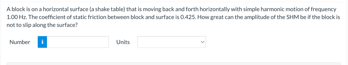 A block is on a horizontal surface (a shake table) that is moving back and forth horizontally with simple harmonic motion of frequency
1.00 Hz. The coefficient of static friction between block and surface is 0.425. How great can the amplitude of the SHM be if the block is
not to slip along the surface?
Number
Units