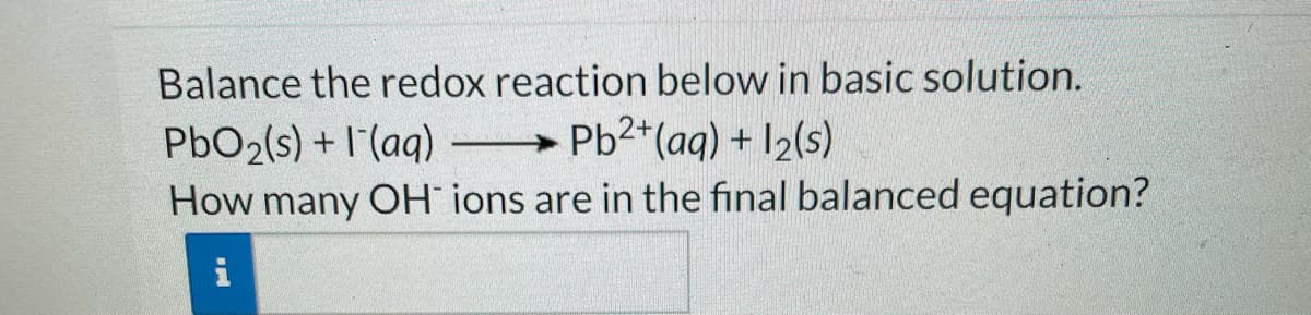 Balance the redox reaction below in basic solution.
Pb2*(aq) + 12(s)
PbO2(s) +I'(aq)
How many OH ions are in the final balanced equation?
