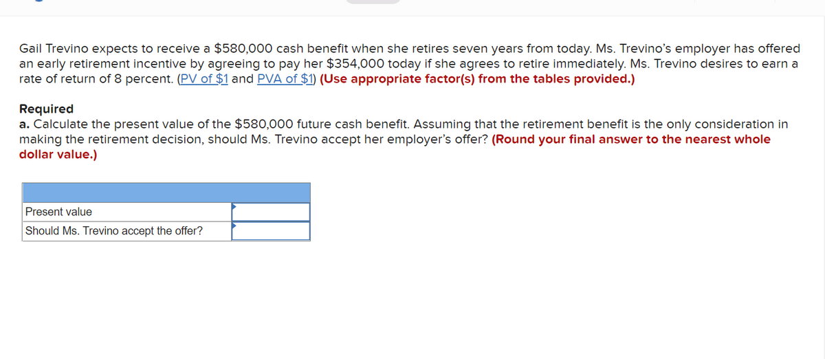 Gail Trevino expects to receive a $580,000 cash benefit when she retires seven years from today. Ms. Trevino's employer has offered
an early retirement incentive by agreeing to pay her $354,000 today if she agrees to retire immediately. Ms. Trevino desires to earn a
rate of return of 8 percent. (PV of $1 and PVA of $1) (Use appropriate factor(s) from the tables provided.)
Required
a. Calculate the present value of the $580,000 future cash benefit. Assuming that the retirement benefit is the only consideration in
making the retirement decision, should Ms. Trevino accept her employer's offer? (Round your final answer to the nearest whole
dollar value.)
Present value
Should Ms. Trevino accept the offer?