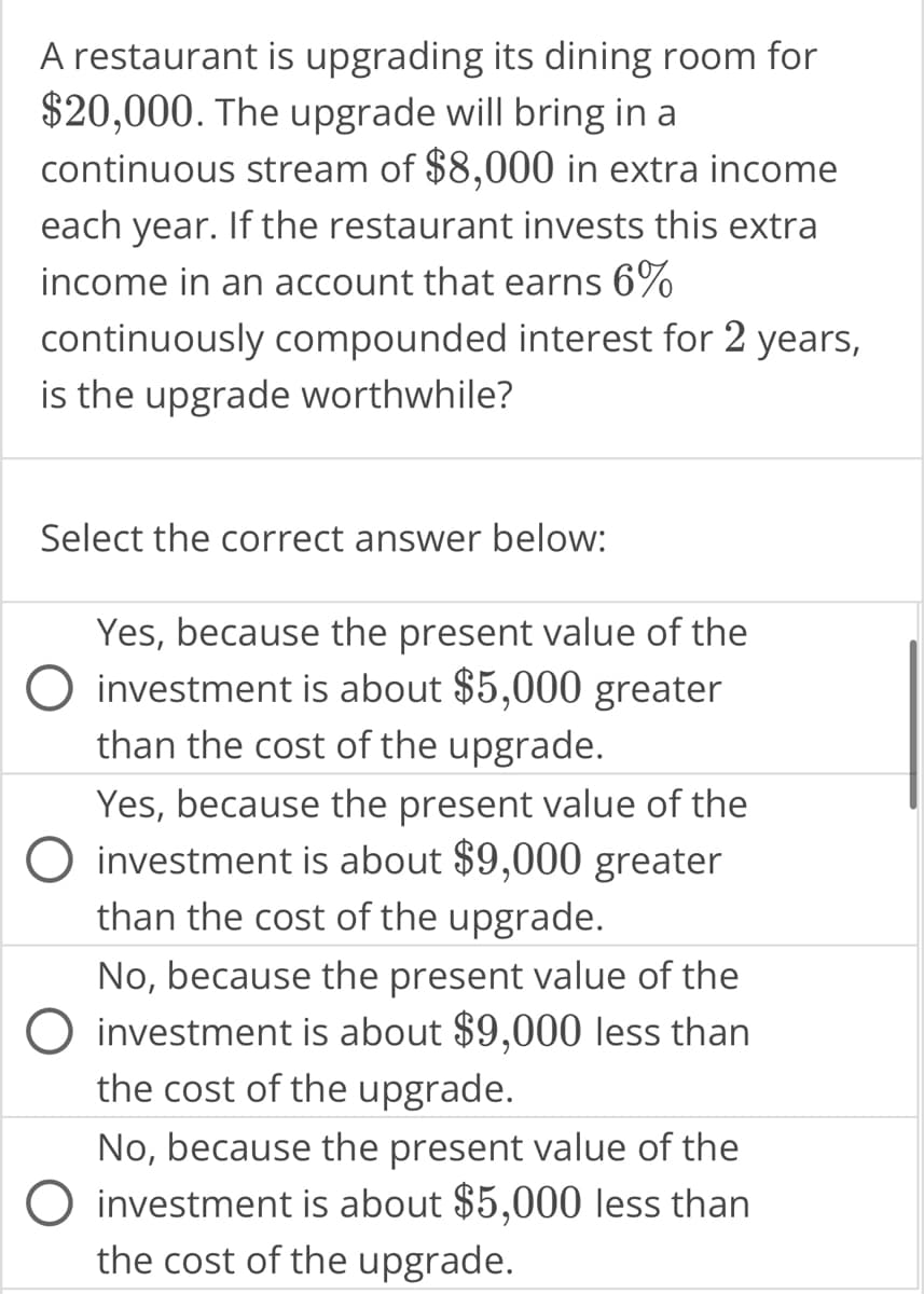 A restaurant is upgrading its dining room for
$20,000. The upgrade will bring in a
continuous stream of $8,000 in extra income
each year. If the restaurant invests this extra
income in an account that earns 6%
continuously compounded interest for 2 years,
is the upgrade worthwhile?
Select the correct answer below:
Yes, because the present value of the
investment is about $5,000 greater
than the cost of the upgrade.
Yes, because the present value of the
investment is about $9,000 greater
than the cost of the upgrade.
No, because the present value of the
O investment is about $9,000 less than
the cost of the upgrade.
No, because the present value of the
O investment is about $5,000 less than
the cost of the upgrade.