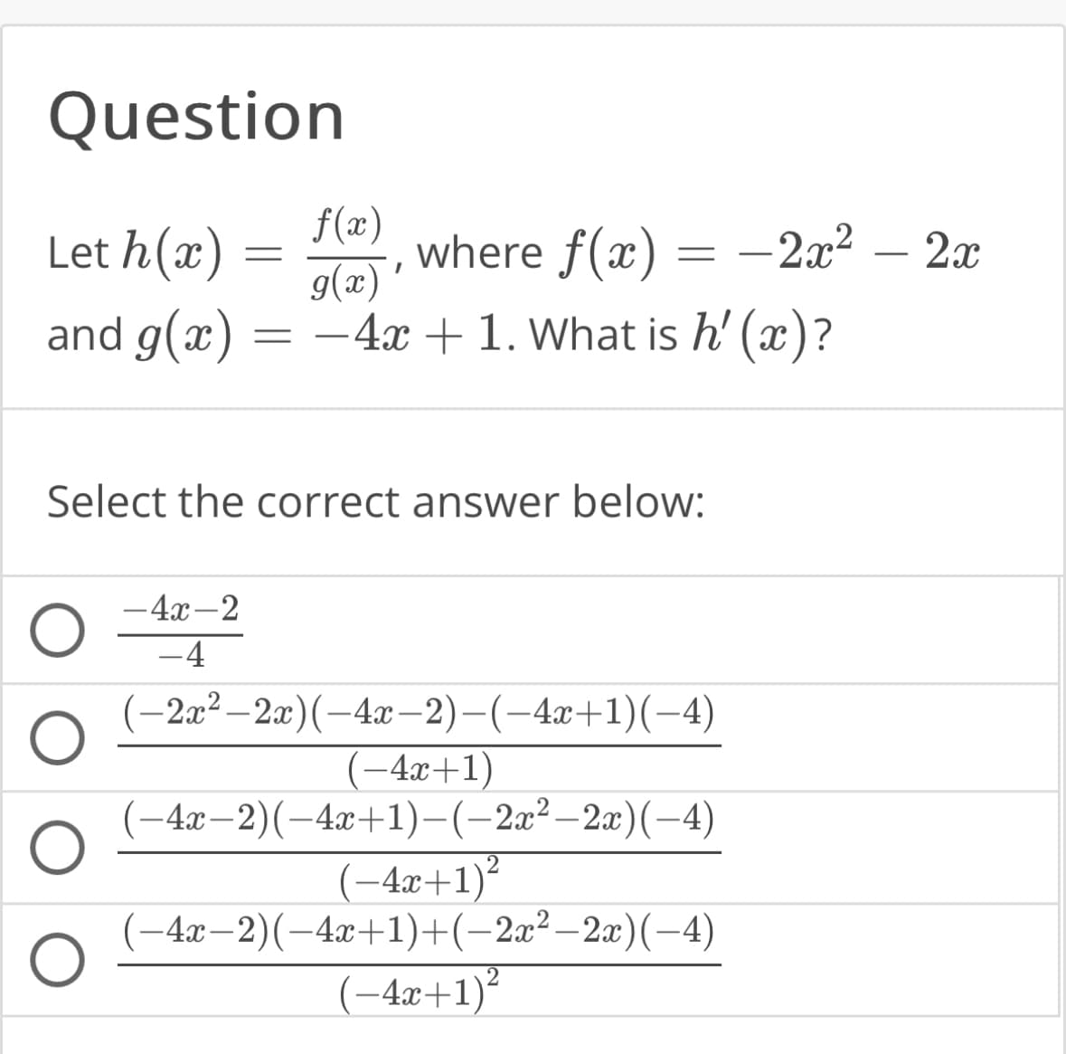 Question
f(x)
Let h(x)
g(x)'
and g(x) = - 4x + 1. What is h'(x)?
O
O
=
Select the correct answer below:
-4x-2
-4
where f(x) - 2x²
=
(−2x²–2x)(-4x−2)−(−4x+1)(−4)
(−4x+1)
(−4x−2)(−4x+1)−(−2x²−2x)(−4)
(-4x+1)²
−4x−2)(−4x+1)+(−2x²−2x)(−4)
(-4x+1)²
-
2x