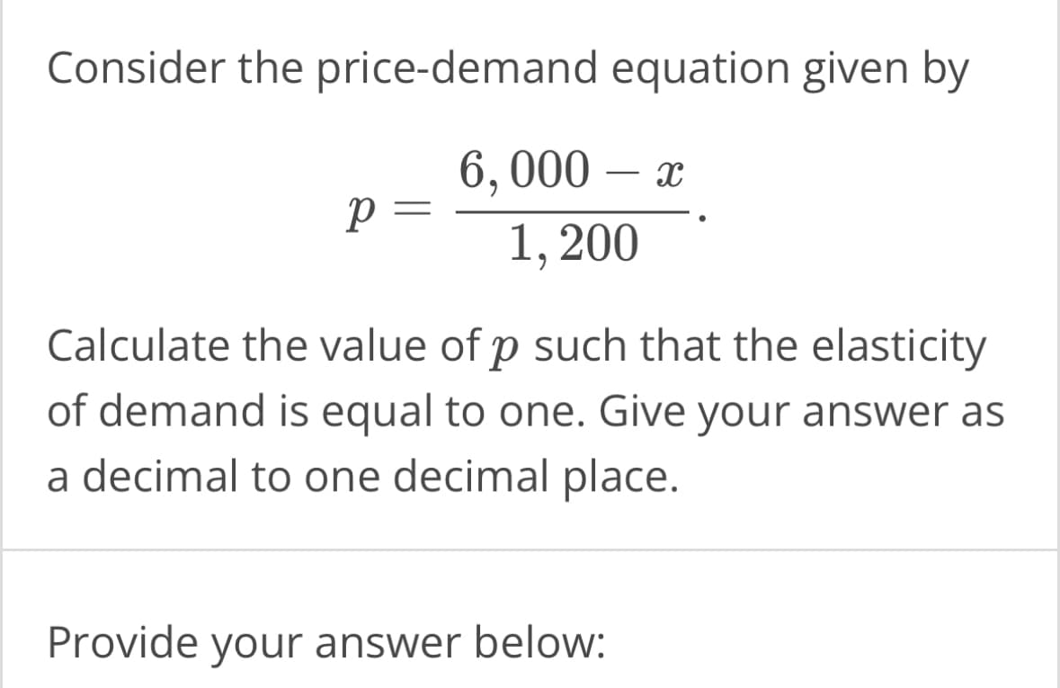 Consider the price-demand
P =
equation given by
6,000 - x
1, 200
Calculate the value of p such that the elasticity
of demand is equal to one. Give your answer as
a decimal to one decimal place.
Provide your answer below: