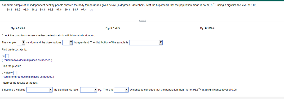 A random sample of 10 independent healthy people showed the body temperatures given below (in degrees Fahrenheit). Test the hypothesis that the population mean is not 98.6 °F, using a significance level of 0.05.
98.3 98.5 99.0 96.2 98.4 98.9 97.8 99.3
98.7 97.4 O
Ha: H# 98.6
Ha: u = 98.6
Ha: µ< 98.6
Check the conditions to see whether the test statistic will follow a t-distribution.
The sample
random and the observations
independent. The distribution of the sample is
Find the test statistic.
t=
(Round to two decimal places as needed.)
Find the p-value.
p-value =
(Round to three decimal places as needed.)
Interpret the results of the test.
Since the p-value is
the significance level,
Ho- There is
v evidence to conclude that the population mean is not 98.6°F at a significance level of 0.05.
