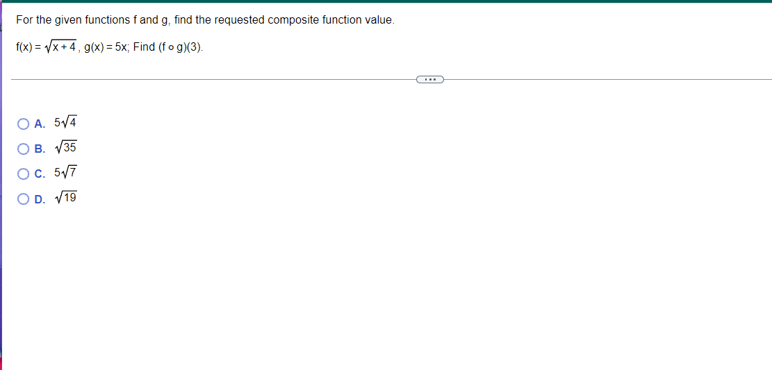 For the given functions f and g, find the requested composite function value.
f(x) = Vx + 4, g(x) = 5x; Find (f o g)(3).
O A. 5/4
О в. у35
OC. 5/7
O D. V19
