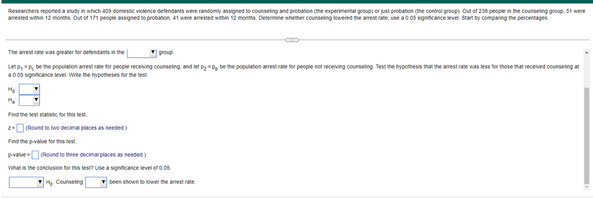 Researchers reported a study in which 409 domestic violence defendants were randomly assigned to counseling and probation (the experimental group) or just probation (the control group). Out of 238 people in the counseling group, 51 were
arrested within 12 months. Out of 171 people assigned to probation, 41 were arrested within 12 months. Determine whether counseling lowered the arrest rate; use a 0.05 significance level. Start by comparing the percentages.
The arrest rate was greater for defendants in the
group.
Let p, = P, be the population arrest rate for people receiving counseling, and let p, = P, be the population arrest rate for people not receiving counseling. Test the hypothesis that the arrest rate was less for those that received counseling at
a 0.05 significance level. Write the hypotheses for the test.
Ho:
На
Find the test statistic for this test.
z= (Round to two decimal places as needed.)
Find the p-value for this test.
p-value = (Round to three decimal places as needed.)
What is the conclusion for this test? Use a significance level of 0.05.
Ho. Counseling
V been shown to lower the arrest rate.
