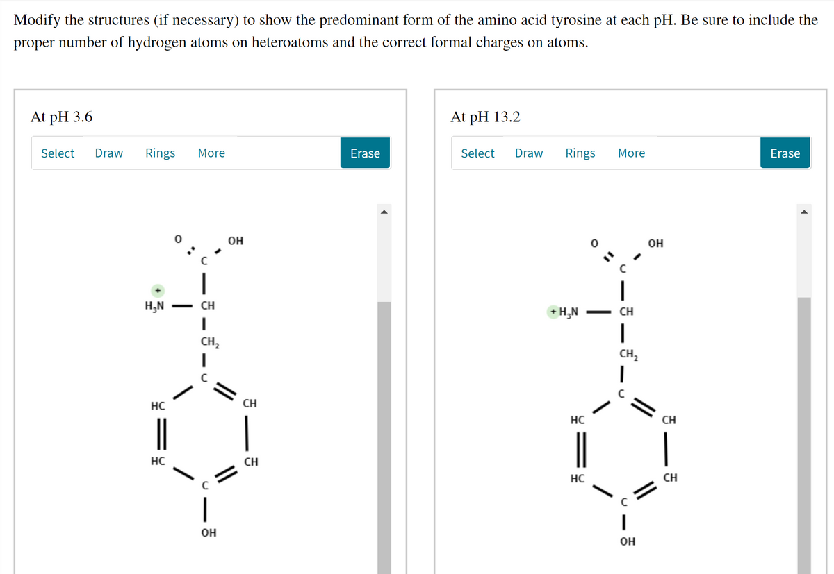 Modify the structures (if necessary) to show the predominant form of the amino acid tyrosine at each pH. Be sure to include the
proper number of hydrogen atoms on heteroatoms and the correct formal charges on atoms.
At pH 3.6
At pH 13.2
Select
Draw
Rings
More
Erase
Select
Draw
Rings
More
Erase
он
он
H,N
CH
+ H,N
CH
CH,
CH,
HC
CH
HC
CH
|
HC
CH
HC
CH
|
он
Он
