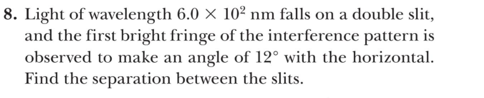 8. Light of wavelength 6.0 × 10² nm falls on a double slit,
and the first bright fringe of the interference pattern is
observed to make an angle of 12° with the horizontal.
Find the separation between the slits.
