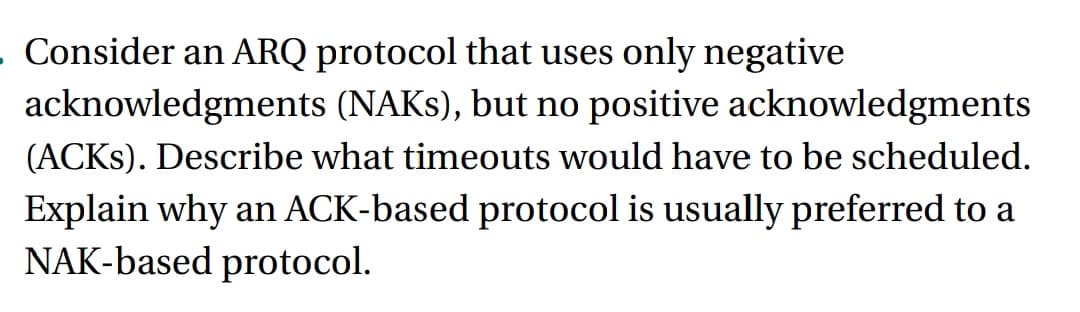 - Consider an ARQ protocol that uses only negative
acknowledgments (NAKS), but no positive acknowledgments
(ACKS). Describe what timeouts would have to be scheduled.
Explain why an ACK-based protocol is usually preferred to a
NAK-based protocol.