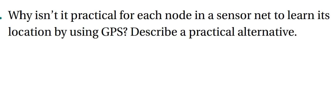 . Why isn't it practical for each node in a sensor net to learn its
location by using GPS? Describe a practical alternative.