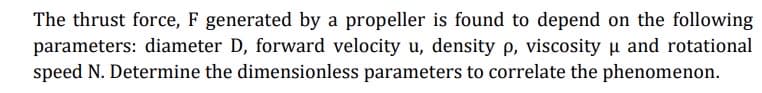 The thrust force, F generated by a propeller is found to depend on the following
parameters: diameter D, forward velocity u, density p, viscosity u and rotational
speed N. Determine the dimensionless parameters to correlate the phenomenon.
