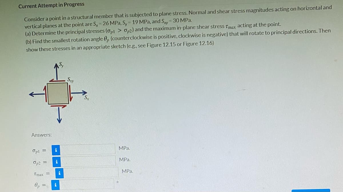 Current Attempt in Progress
Consider a point in a structural member that is subjected to plane stress. Normal and shear stress magnitudes acting on horizontal and
vertical planes at the point are S= 26 MPa, S, = 19 MPa, and Sy = 30 MPa.
(a) Determine the principal stresses (o,1 > o,2) and the maximum in-plane shear stress Tmax acting at the point.
(b) Find the smallest rotation angle 0, (counterclockwise is positive, clockwise is negative) that will rotate to principal directions. Then
show these stresses in an appropriate sketch (e.g., see Figure 12.15 or Figure 12.16)
Answers:
Opl =
i
MPa.
Op2 =
i
MPa.
Tmax =
MPa.
Op =
i
