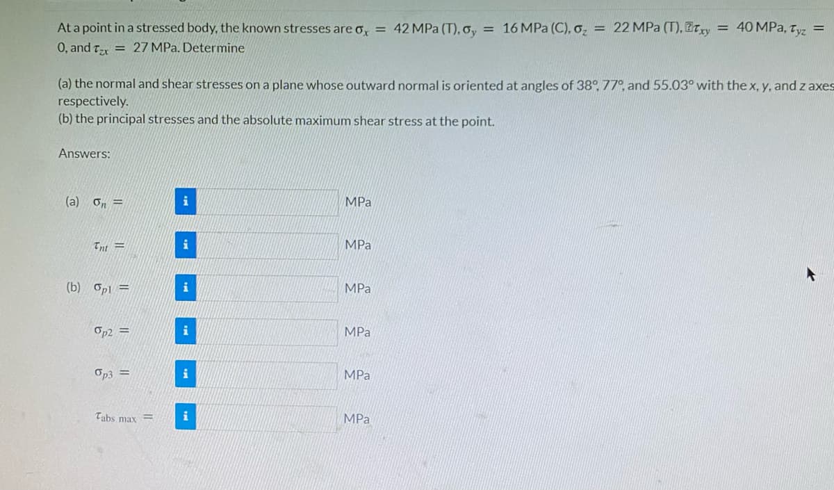 At a point in a stressed body, the known stresses are o, = 42MPA (T), o, = 16 MPa (C), o, = 22 MPa (T), ETry = 40 MPa, Tyz
0, and Tex = 27 MPa. Determine
(a) the normal and shear stresses on a plane whose outward normal is oriented at angles of 38° 77°, and 55.03° with the x, y, and z axes
respectively.
(b) the principal stresses and the absolute maximum shear stress at the point.
Answers:
(a) on =
i
MPa
Tnt =
MPa
(b) Opl =
i
MPa
Op2 =
i
MPa
Op3 =
i
MPа
Tabs max =
i
MPa
