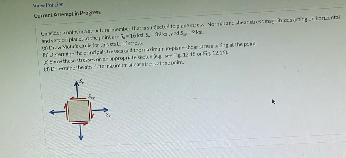 View Policies
Current Attempt in Progress
Consider a point in a structural member that is subjected to plane stress. Normal and shear stress magnitudes acting on horizontal
and vertical planes at the point are Sx = 16 ksi, Sy = 39 ksi, and Sxy = 2 ksi.
(a) Draw Mohr's circle for this state of stress.
(b) Determine the principal stresses and the maximum in-plane shear stress acting at the point.
(c) Show these stresses on an appropriate sketch (e.g., see Fig. 12.15 or Fig. 12.16).
(d) Determine the absolute maximum shear stress at the point.
Sxy
