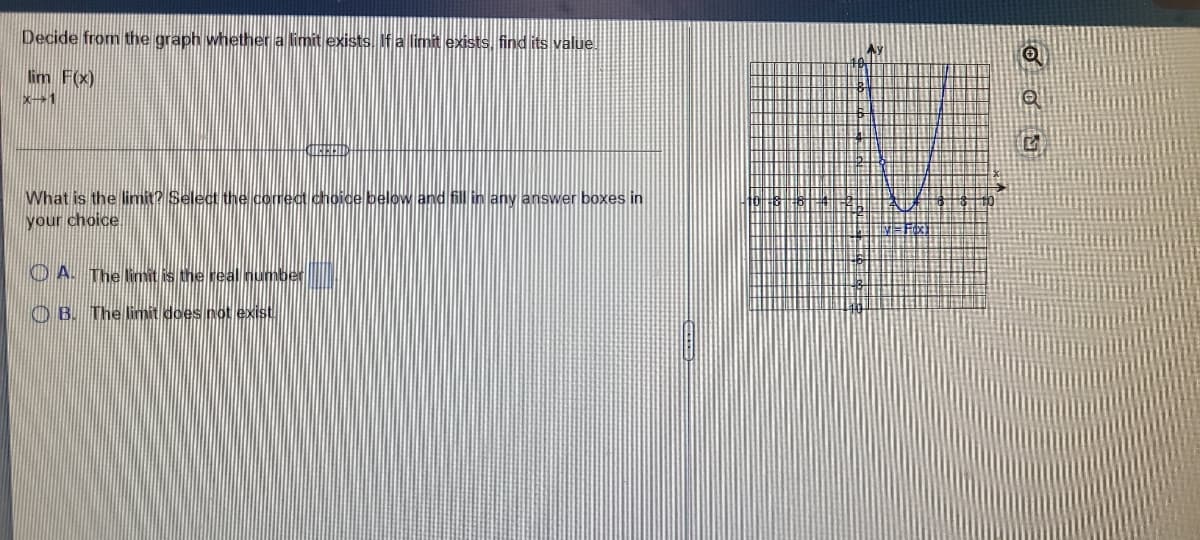 Decide from the graph whether a limit exists If a limit exists, find its value.
lim F(x)
X→1
What is the limit? Select the correct choice below and fill in any answer boxes in
your choice.
O A. The limit is the real number
O B. The limit does not exist.
