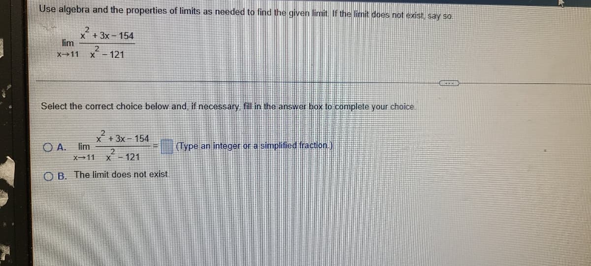 Use algebra and the properties of limits as needed to find the given limit. If the limit does not exist say so.
21
X +3x-154
lim
X 11
x-121
Select the correct choice below and, if necessary fill in the answer box to complete your choice.
x +3x 154
lim
(Type an integer or a simplified fraction.)
X-11
X - 121
O B. The limit does not exist.
