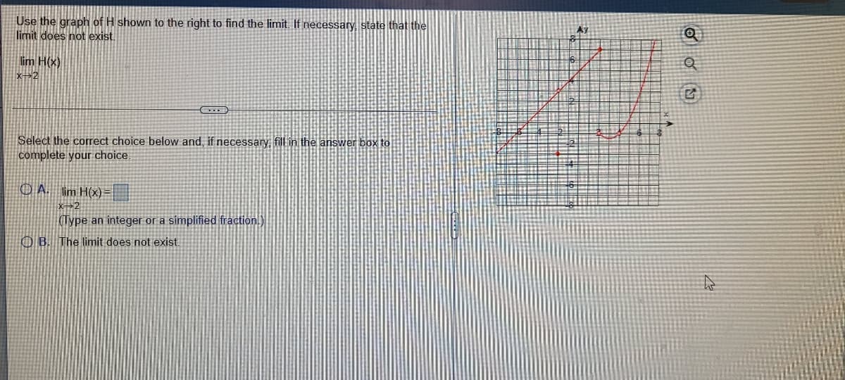 Use the graph of H shown to the right to find the limit. If necessary, state that the
limit does not exist.
lim H(x)
x2
Select the correct choice below and, if necessary, fill in the answer box to
complete your choice.
O A. lim H(x)
(Type an integer or a simplified fraction.)
O B. The limit does not exist.
