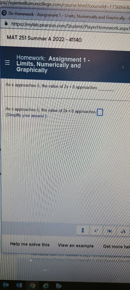 ps//openvellum.ecollege.com/course.html?courseld317368668a
P Do Homework - Assignment 1-Limits, Numerically and Graphically -C
A https://mylab.pearson.com/Student/PlayerHomework.aspx?
MAT 251 Summer A 2022 - 41140
Homework: Assignment 1 -
Limits, Numerically and
Graphically
As x approaches 5, the value of 2x+8 approaches
As x approaches 5. the value of 2x-3 approaches
(Simplify your answer)
Help me solve this
View an example
Get more hel
This course (IVIAT ZTummerwz02
ems of Use Privecy Raliey Copyright
