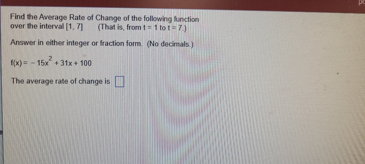 Find the Average Rate of Change of the following function
over the interval [1, 7]
That is, fromt= 1 to t= 7.)
Answer in either integer or fraction form. (No decimals.)
f(x) = - 15x +31x + 100
The average rate of change is
