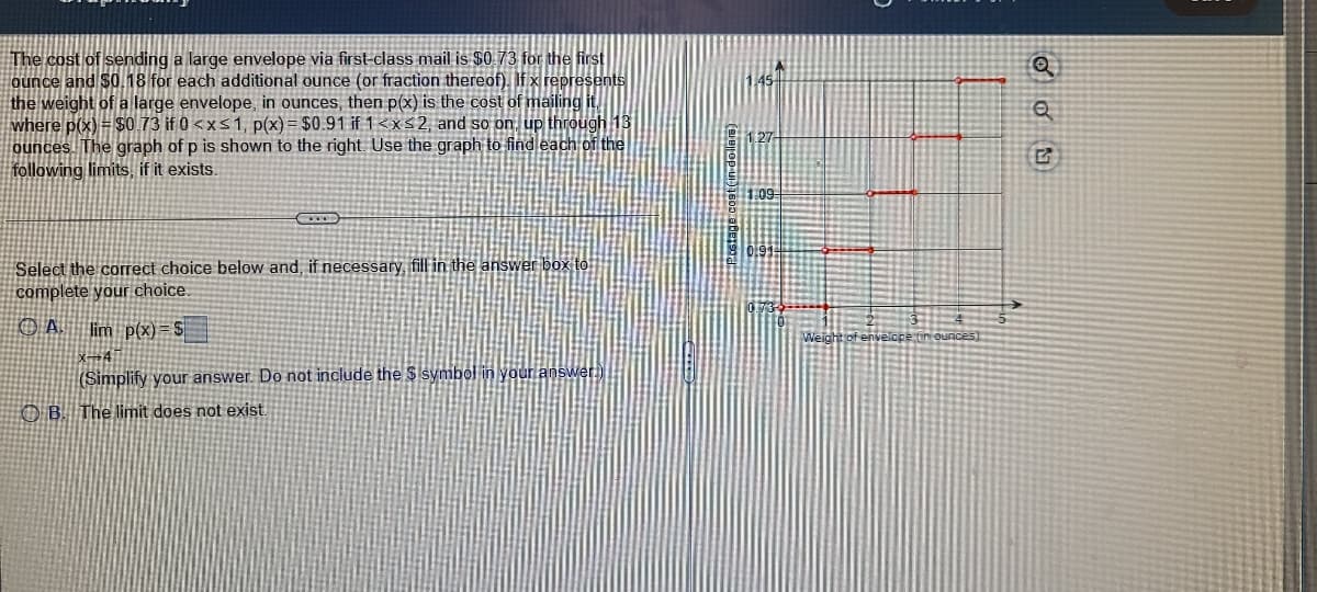 The cost of sending a large envelope via first-class mail is $0.73 for the first
ounce and $0.18 for each additional ounce (or fraction thereof). If x represents
the weight of a large envelope, in ounces, then p(x) is the cost of mailing it
where p(x) = $0. 73 if 0 <xs1, p(x) = $0.91 if 1<xs2, and so on, up through 13
ounces. The graph of p is shown to the right. Use the graph to find each of the
following limits, if it exists.
Select the correct choice below and, if necessary, fill in the answer box to
complete your choice.
O A lim p(x) = S
x→4
(Simplify your answer. Do not include the $ Isymbol in your answer
O B. The limit does not exist
