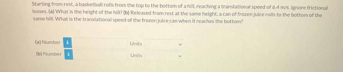 ### Problem Statement

Starting from rest, a basketball rolls from the top to the bottom of a hill, reaching a translational speed of 6.4 m/s. Ignore frictional losses.  

(a) What is the height of the hill?  

(b) Released from rest at the same height, a can of frozen juice rolls to the bottom of the same hill. What is the translational speed of the frozen juice can when it reaches the bottom?

---

### Input Fields
1. **(a) Number:**  
   - Units:  [Dropdown menu]

2. **(b) Number:**  
   - Units: [Dropdown menu]

Note: No graphs or diagrams are provided in the image.