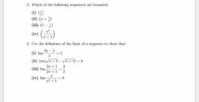 3. Which of the following sequences are bounded:
(i) ()
(ii) (n+ )
(iii) (1-)
(m) ()
(iv
4. Use the definition of the limit of a sequence to show that:
2n -1
(i) lim
(ii) lim(n+2
+1) 0
3n +1
(iii) lim 2n +5 2
(iv) lim -
