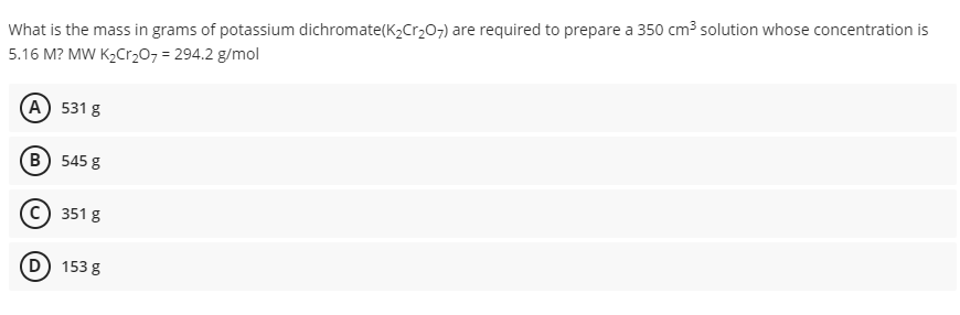 What is the mass in grams of potassium dichromate(K2Cr207) are required to prepare a 350 cm3 solution whose concentration is
5.16 M? MW K2Cr207 = 294.2 g/mol
(A) 531 g
B) 545 g
351 g
D) 153 g
