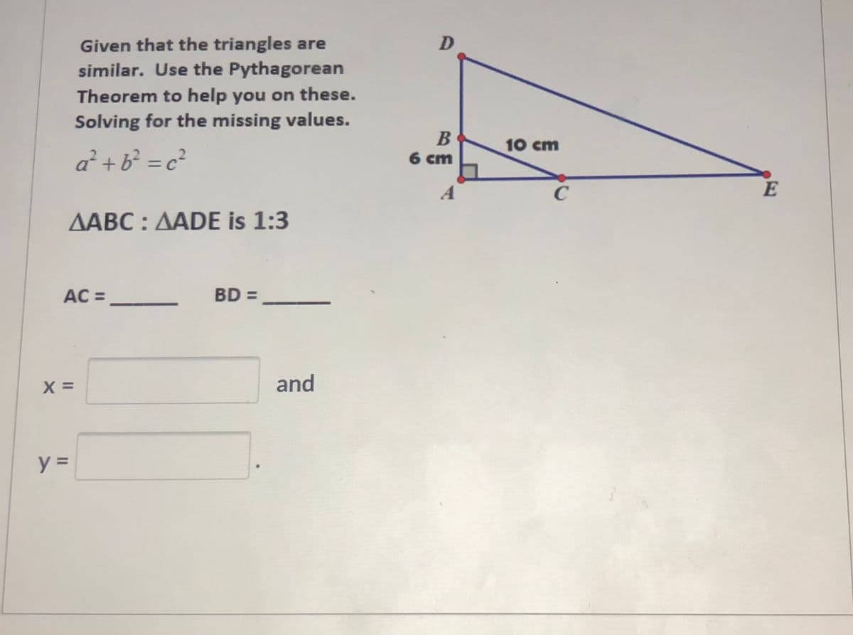 Given that the triangles are
similar. Use the Pythagorean
Theorem to help you on these.
Solving for the missing values.
10 cm
a² + b? = c?
6 cm
%3D
A
E
AABC : AADE is 1:3
AC =
BD =
X =
and
II
